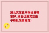 湖北灵芝孢子粉批发哪家好_湖北优质灵芝孢子粉批发商推荐)
