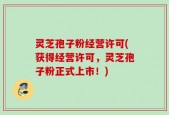 灵芝孢子粉经营许可(获得经营许可，灵芝孢子粉正式上市！)