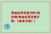 寿仙谷灵芝孢子粉1克价格(寿仙谷灵芝孢子粉：1克多少钱？)