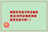 破壁灵芝孢子粉正确食用法(如何正确食用破壁灵芝孢子粉？)
