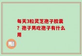 每天3粒灵芝孢子胶囊？孢子男吃孢子有什么用