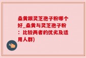 桑黄跟灵芝孢子粉哪个好_桑黄与灵芝孢子粉：比较两者的优劣及适用人群)
