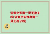 润源中天御一灵芝孢子粉(润源中天推出御一灵芝孢子粉)