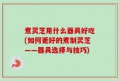 煮灵芝用什么器具好吃(如何更好的煮制灵芝——器具选择与技巧)
