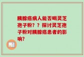 胰腺癌病人能否喝灵芝孢子粉？？探讨灵芝孢子粉对胰腺癌患者的影响？