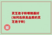 灵芝孢子粉哪期最好 (如何选择高品质的灵芝孢子粉)