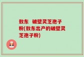 敖东  破壁灵芝孢子粉(敖东出产的破壁灵芝孢子粉)