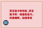 灵芝孢子粉特色_灵芝孢子粉：增强免疫力，改善睡眠，延缓衰老