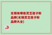 无锡有哪些灵芝孢子粉品牌(无锡灵芝孢子粉品牌大全)