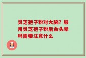 灵芝孢子粉对大脑？服用灵芝孢子粉后会头晕吗需要注意什么