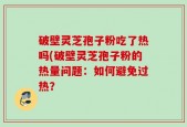 破壁灵芝孢子粉吃了热吗(破壁灵芝孢子粉的热量问题：如何避免过热？