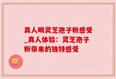 真人喝灵芝孢子粉感受_真人体验：灵芝孢子粉带来的独特感受