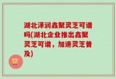 湖北泽润鑫聚灵芝可谱吗(湖北企业推出鑫聚灵芝可谱，加速灵芝普及)