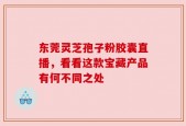 东莞灵芝孢子粉胶囊直播，看看这款宝藏产品有何不同之处