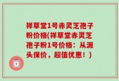 祥草堂1号赤灵芝孢子粉价格(祥草堂赤灵芝孢子粉1号价格：从源头保价，超值优惠！)