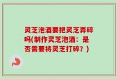 灵芝泡酒要把灵芝弄碎吗(制作灵芝泡酒：是否需要将灵芝打碎？)
