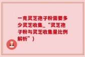 一克灵芝孢子粉需要多少灵芝收集_“灵芝孢子粉与灵芝收集量比例解析”)