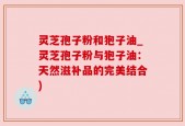灵芝孢子粉和狍子油_灵芝孢子粉与狍子油：天然滋补品的完美结合)