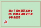 浙大徳堂破壁灵芝孢子粉？哪里买破壁灵芝孢子粉最正宗
