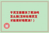 干灵芝需要洗了煮汤吗怎么做(怎样处理灵芝才能更好地煮汤？)