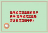 无限极灵芝皇里有孢子粉吗(无限极灵芝皇是否含有灵芝孢子粉)