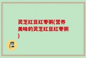 灵芝红豆红枣粥(营养美味的灵芝红豆红枣粥)