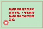 尿酵高患者可否饮用灵芝孢子粉？？专家解析尿酵高与灵芝孢子粉的关系？