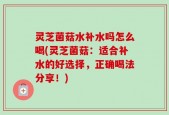 灵芝菌菇水补水吗怎么喝(灵芝菌菇：适合补水的好选择，正确喝法分享！)