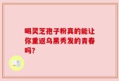 喝灵芝孢子粉真的能让你重返乌黑秀发的青春吗？