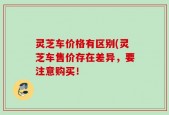灵芝车价格有区别(灵芝车售价存在差异，要注意购买！