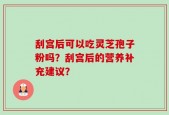 刮宫后可以吃灵芝孢子粉吗？刮宫后的营养补充建议？