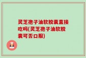 灵芝孢子油软胶囊直接吃吗(灵芝孢子油软胶囊可否口服)