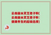 云南丽水灵芝孢子粉(云南丽水灵芝孢子粉：健康养生的超级选择)