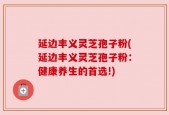 延边丰义灵芝孢子粉(延边丰义灵芝孢子粉：健康养生的首选!)