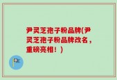 尹灵芝孢子粉品牌(尹灵芝孢子粉品牌改名，重磅亮相！)