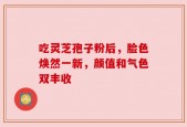 吃灵芝孢子粉后，脸色焕然一新，颜值和气色双丰收