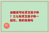 血糖高可吃灵芝孢子粉？三七和灵芝孢子粉一起吃，真的有用吗