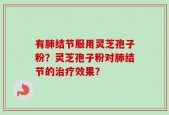 有肺结节服用灵芝孢子粉？灵芝孢子粉对肺结节的治疗效果？