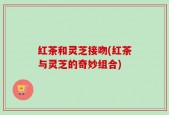 红茶和灵芝接吻(红茶与灵芝的奇妙组合)