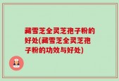 藏雪芝全灵芝孢子粉的好处(藏雪芝全灵芝孢子粉的功效与好处)