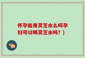 怀孕能用灵芝水么吗孕妇可以喝灵芝水吗？)