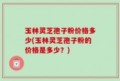 玉林灵芝孢子粉价格多少(玉林灵芝孢子粉的价格是多少？)