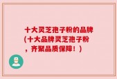 十大灵芝孢子粉的品牌(十大品牌灵芝孢子粉，齐聚品质保障！)