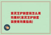 紫灵芝护肤套装怎么用效果好(紫灵芝护肤套装使用效果指南)