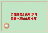 灵芝胶囊含虫草(灵芝胶囊中添加虫草成分)