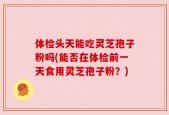 体检头天能吃灵芝孢子粉吗(能否在体检前一天食用灵芝孢子粉？)