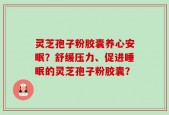 灵芝孢子粉胶囊养心安眠？舒缓压力、促进睡眠的灵芝孢子粉胶囊？