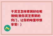 干灵芝怎样煮粥好吃呢视频(教你灵芝煮粥的窍门，让你的味蕾尽情享受！)