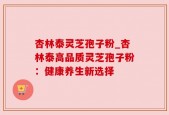 杏林泰灵芝孢子粉_杏林泰高品质灵芝孢子粉：健康养生新选择