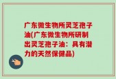 广东微生物所灵芝孢子油(广东微生物所研制出灵芝孢子油：具有潜力的天然保健品)